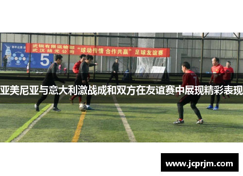 亚美尼亚与意大利激战成和双方在友谊赛中展现精彩表现